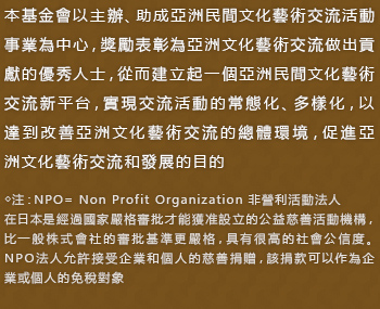 本基金會以主辦、助成亞洲民間文化藝術交流活動事業為中心，獎勵表彰為亞洲文化藝術交流做出貢獻的優秀人士，從而建立起一個亞洲民間文化藝術交流新平台，實現交流活動的常態化、多樣化，以達到改善亞洲文化藝術交流的總體環境，促進亞洲文化藝術交流和發展的目的 
    ◇注：NPO= Non Profit Organization 非營利活動法人 
在日本是經過國家嚴格審批才能獲准設立的公益慈善活動機構，比一般株式會社的審批基準更嚴格，具有很高的社會公信度。NPO法人允許接受企業和個人的慈善捐贈，該捐款可以作為企業或個人的免稅對象