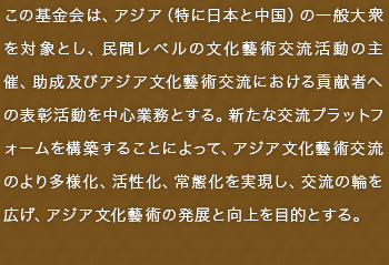 この基金会は、アジア（特に日本と中国）の一般大衆を対象とし、民間レベルの文化藝術交流活動の主催、助成及びアジア文化藝術交流における貢献者への表彰活動を中心業務とする。新たな交流プラットフォームを構築することによって、アジア文化藝術交流のより多様化、活性化、常態化を実現し、交流の輪を広げ、アジア文化藝術の発展と向上を目的とする